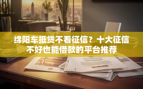 绵阳车抵贷不看征信？十大征信不好也能借款的平台推荐