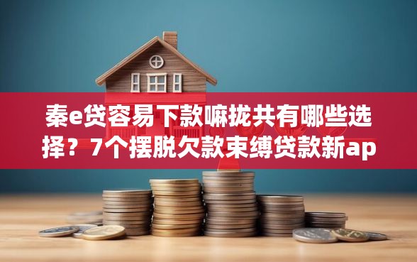 秦e贷容易下款嘛拢共有哪些选择？7个摆脱欠款束缚贷款新app详解