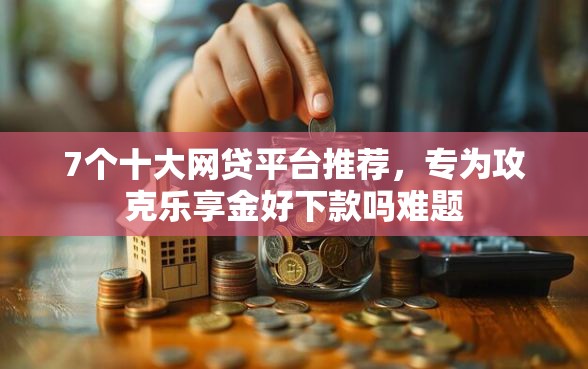 7个十大网贷平台推荐，专为攻克乐享金好下款吗难题