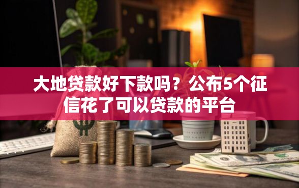 大地贷款好下款吗？公布5个征信花了可以贷款的平台