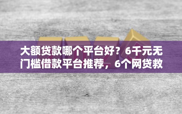 大额贷款哪个平台好？6千元无门槛借款平台推荐，6个网贷救助平台盘点