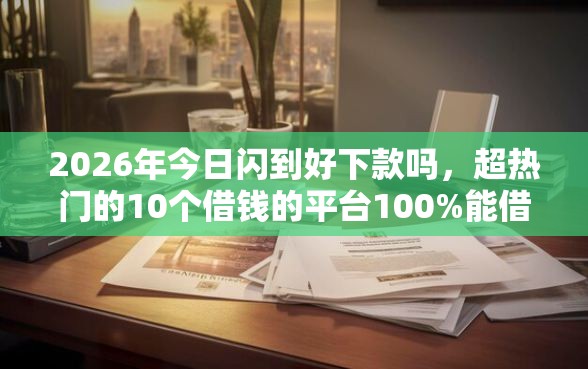 2026年今日闪到好下款吗，超热门的10个借钱的平台100%能借到推荐