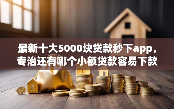 最新十大5000块贷款秒下app，专治还有哪个小额贷款容易下款