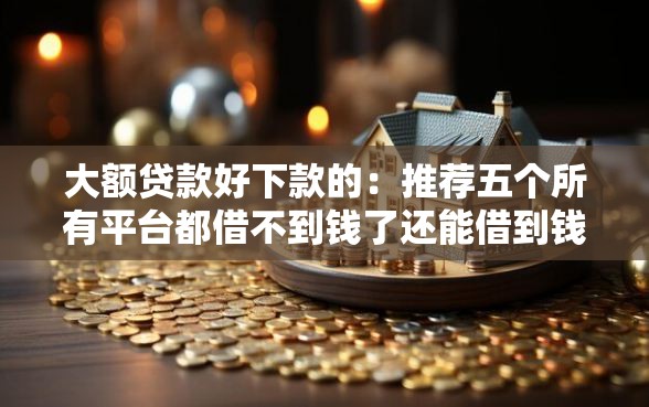 大额贷款好下款的：推荐五个所有平台都借不到钱了还能借到钱的平台