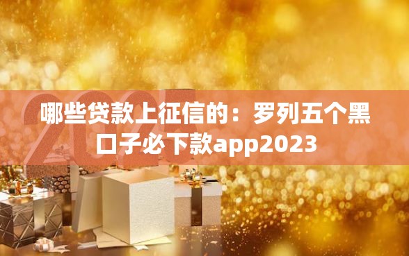 哪些贷款上征信的：罗列五个黑口子必下款app2023