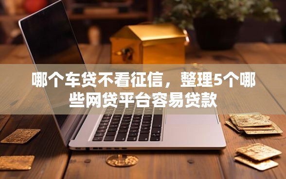 哪个车贷不看征信,整理5个哪些网贷平台容易贷款 哪个车贷不看征信,整理5个哪些网贷平台容易贷款