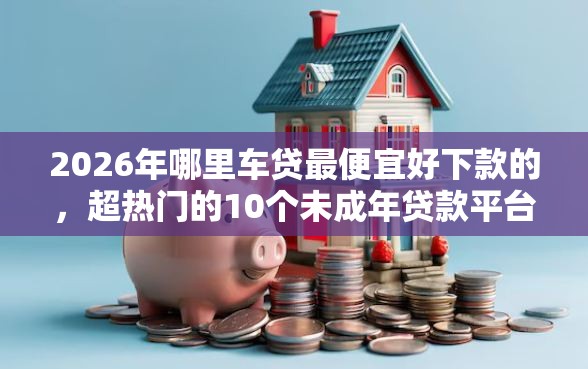 2026年哪里车贷最便宜好下款的，超热门的10个未成年贷款平台推荐
