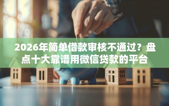 2026年简单借款审核不通过？盘点十大靠谱用微信贷款的平台
