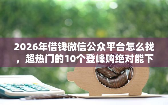 2026年借钱微信公众平台怎么找，超热门的10个登峰购绝对能下的口子推荐