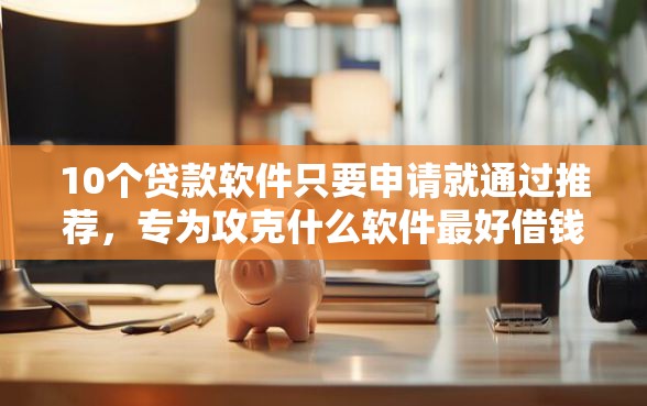 10个贷款软件只要申请就通过推荐，专为攻克什么软件最好借钱通过率高难题