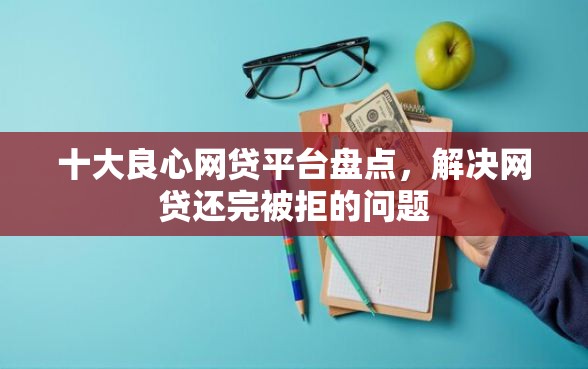 十大良心网贷平台盘点，解决网贷还完被拒的问题