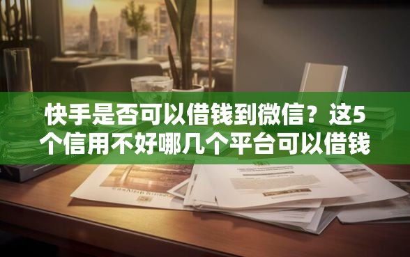 快手是否可以借钱到微信？这5个信用不好哪几个平台可以借钱值得一试