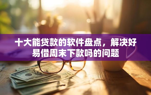 十大能贷款的软件盘点，解决好易借周末下款吗的问题