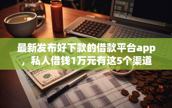 最新发布好下款的借款平台app，私人借钱1万元有这5个渠道
