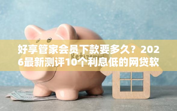 好享管家会员下款要多久？2026最新测评10个利息低的网贷软件
