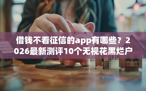 借钱不看征信的app有哪些？2026最新测评10个无视花黑烂户能下款的网贷