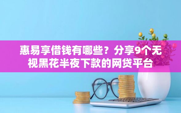 惠易享借钱有哪些？分享9个无视黑花半夜下款的网贷平台