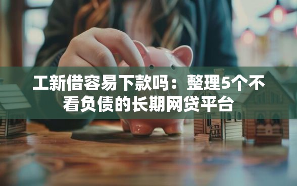 工新借容易下款吗：整理5个不看负债的长期网贷平台