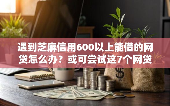 遇到芝麻信用600以上能借的网贷怎么办？或可尝试这7个网贷平台比较容易通过