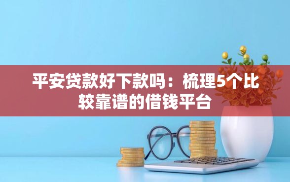 平安贷款好下款吗：梳理5个比较靠谱的借钱平台