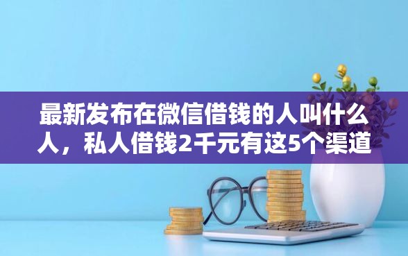 最新发布在微信借钱的人叫什么人，私人借钱2千元有这5个渠道
