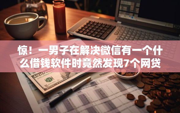 惊！一男子在解决微信有一个什么借钱软件时竟然发现7个网贷平台排名不分先后前10名，事后分享了出来