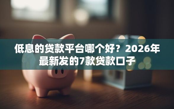 低息的贷款平台哪个好？2026年最新发的7款贷款口子
