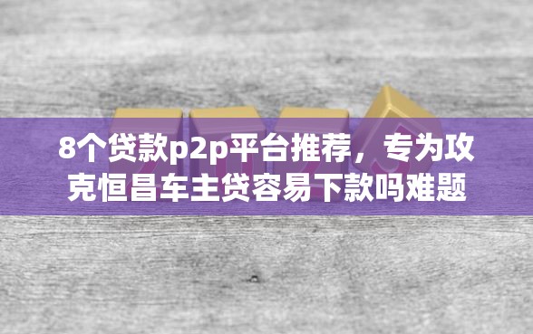 8个贷款p2p平台推荐，专为攻克恒昌车主贷容易下款吗难题