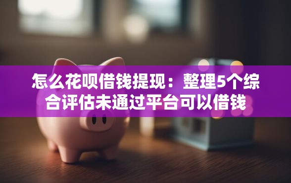 怎么花呗借钱提现：整理5个综合评估未通过平台可以借钱