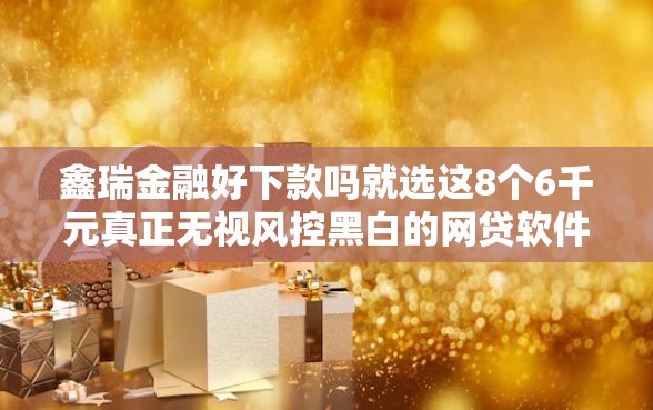 鑫瑞金融好下款吗就选这8个6千元真正无视风控黑白的网贷软件