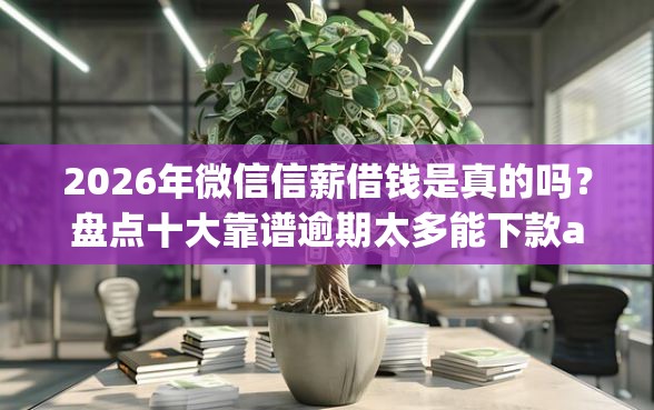 2026年微信信薪借钱是真的吗？盘点十大靠谱逾期太多能下款app