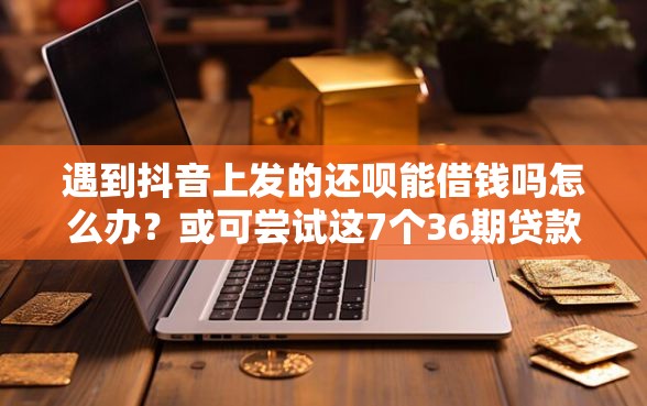 遇到抖音上发的还呗能借钱吗怎么办？或可尝试这7个36期贷款平台