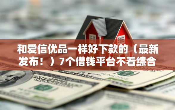 和爱信优品一样好下款的（最新发布！）7个借钱平台不看综合评估的软件