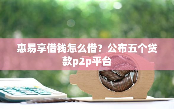 惠易享借钱怎么借？公布五个贷款p2p平台