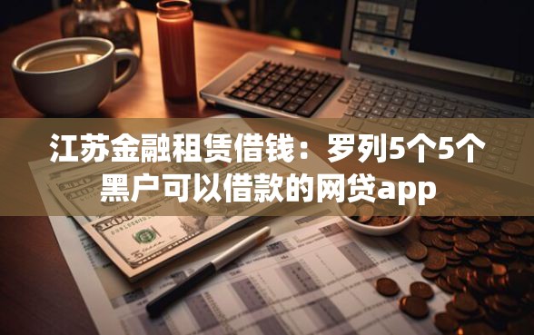 江苏金融租赁借钱：罗列5个5个黑户可以借款的网贷app