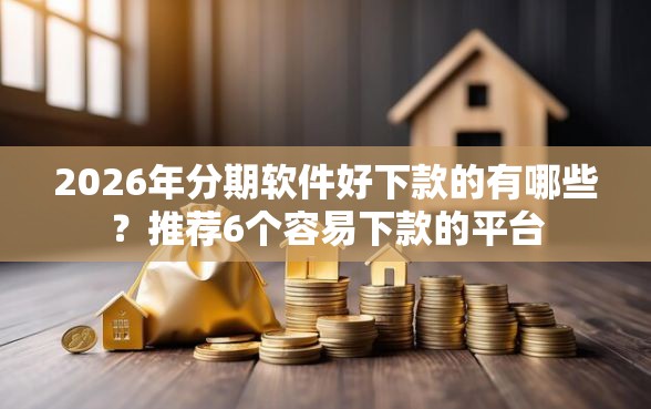2026年分期软件好下款的有哪些？推荐6个容易下款的平台