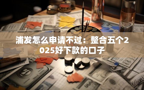 浦发怎么申请不过：整合五个2025好下款的口子