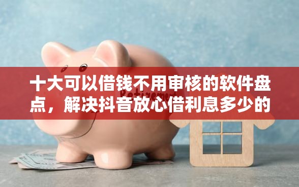 十大可以借钱不用审核的软件盘点，解决抖音放心借利息多少的问题