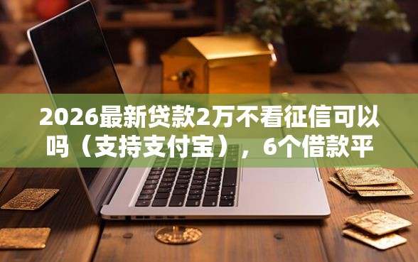 2026最新贷款2万不看征信可以吗（支持支付宝），6个借款平台贷款额度高无私分享