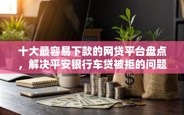 十大最容易下款的网贷平台盘点，解决平安银行车贷被拒的问题
