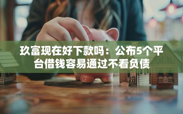 玖富现在好下款吗：公布5个平台借钱容易通过不看负债