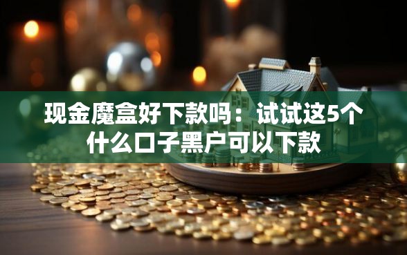 现金魔盒好下款吗：试试这5个什么口子黑户可以下款