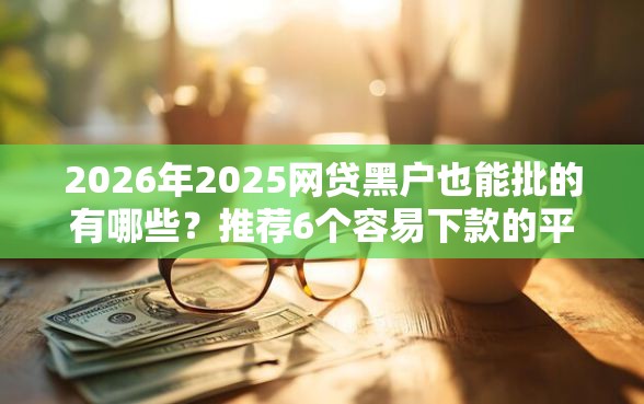 2026年2025网贷黑户也能批的有哪些？推荐6个容易下款的平台