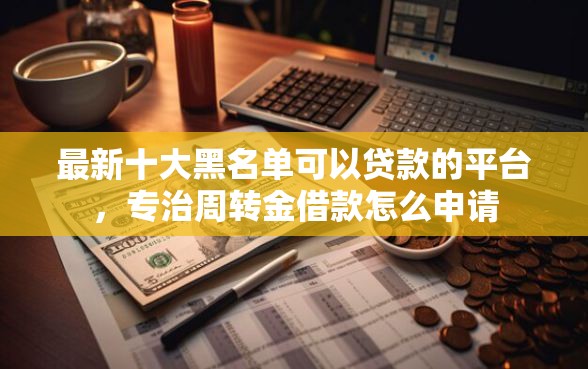 最新十大黑名单可以贷款的平台，专治周转金借款怎么申请