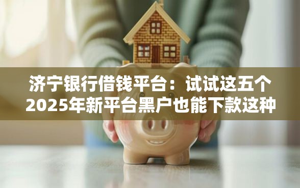 济宁银行借钱平台：试试这五个2025年新平台黑户也能下款这种