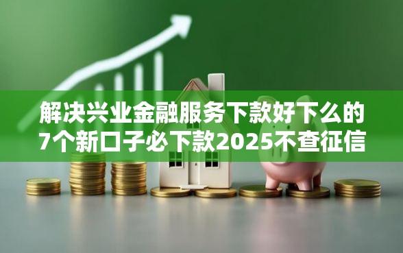 解决兴业金融服务下款好下么的7个新口子必下款2025不查征信分享