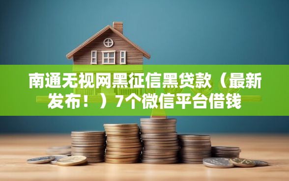 南通无视网黑征信黑贷款（最新发布！）7个微信平台借钱