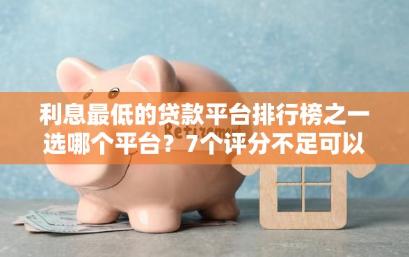 利息最低的贷款平台排行榜之一选哪个平台？7个评分不足可以在平台借钱推荐