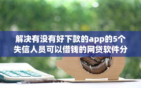 解决有没有好下款的app的5个失信人员可以借钱的网贷软件分享