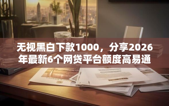 无视黑白下款1000，分享2026年最新6个网贷平台额度高易通过